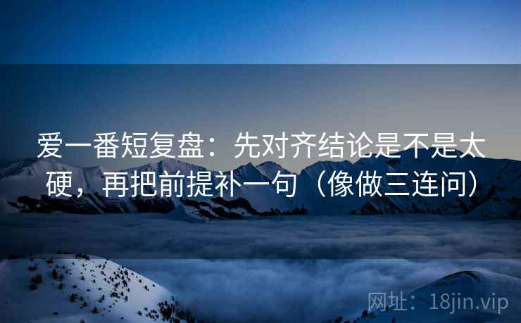 爱一番短复盘：先对齐结论是不是太硬，再把前提补一句（像做三连问）