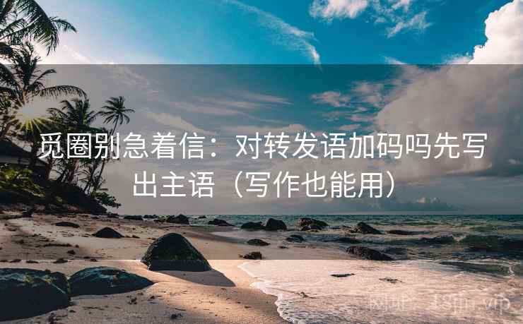 觅圈别急着信:对转发语加码吗先写出主语(写作也能用) 觅圈别急着信:对转发语加码吗先写出主语(写作也能用)