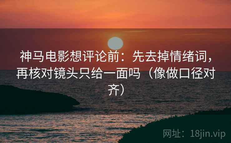 神马电影想评论前：先去掉情绪词，再核对镜头只给一面吗（像做口径对齐）