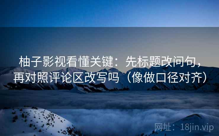柚子影视看懂关键：先标题改问句，再对照评论区改写吗（像做口径对齐）