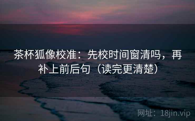 茶杯狐像校准：先校时间窗清吗，再补上前后句（读完更清楚）