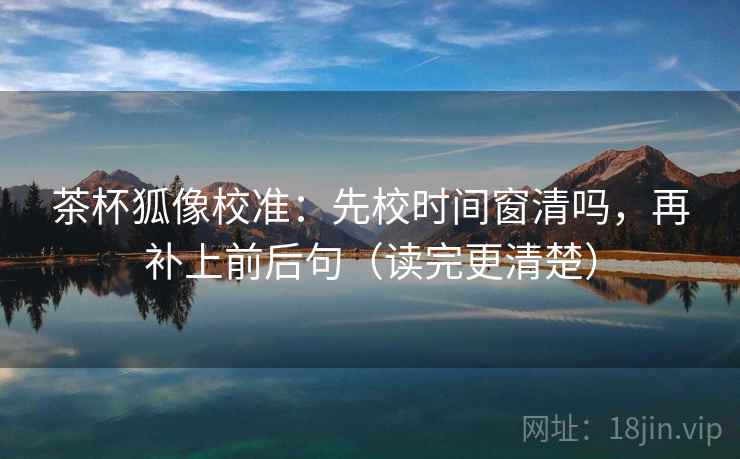 茶杯狐像校准：先校时间窗清吗，再补上前后句（读完更清楚）