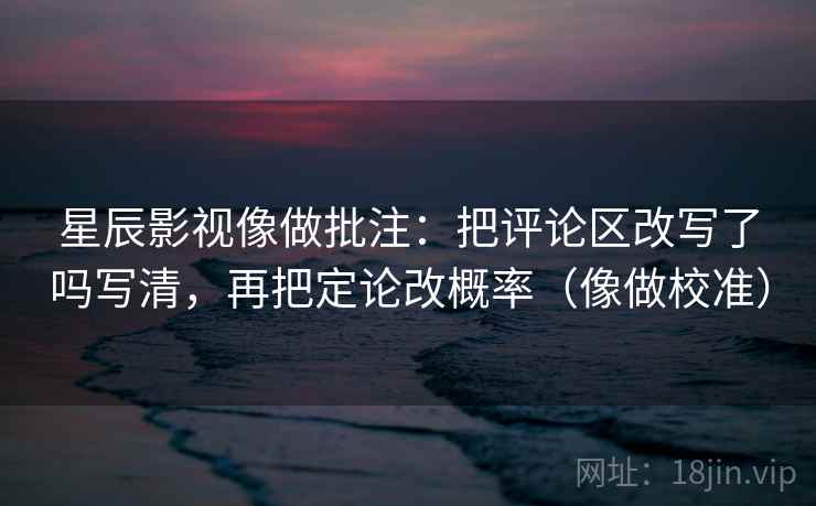 星辰影视像做批注：把评论区改写了吗写清，再把定论改概率（像做校准）