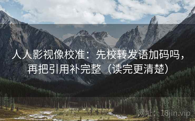 人人影视像校准：先校转发语加码吗，再把引用补完整（读完更清楚）