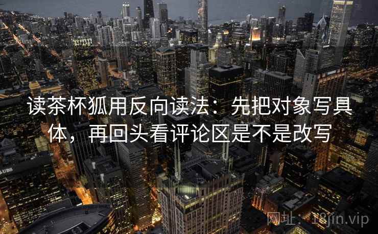 读茶杯狐用反向读法:先把对象写具体,再回头看评论区是不是改写 读茶杯狐用反向读法:先把对象写具体,再回头看评论区是不是改写