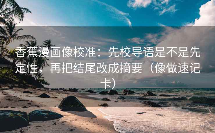 香蕉漫画像校准:先校导语是不是先定性,再把结尾改成摘要(像做速记卡) 香蕉漫画像校准:先校导语是不是先定性,再把结尾改成摘要(像做速记卡)