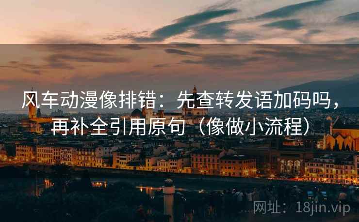 风车动漫像排错:先查转发语加码吗,再补全引用原句(像做小流程) 风车动漫像排错:先查转发语加码吗,再补全引用原句(像做小流程)