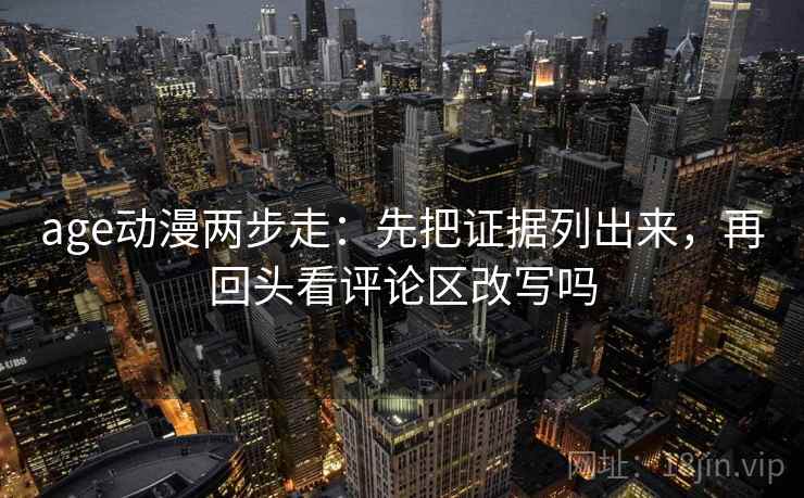 age动漫两步走：先把证据列出来，再回头看评论区改写吗
