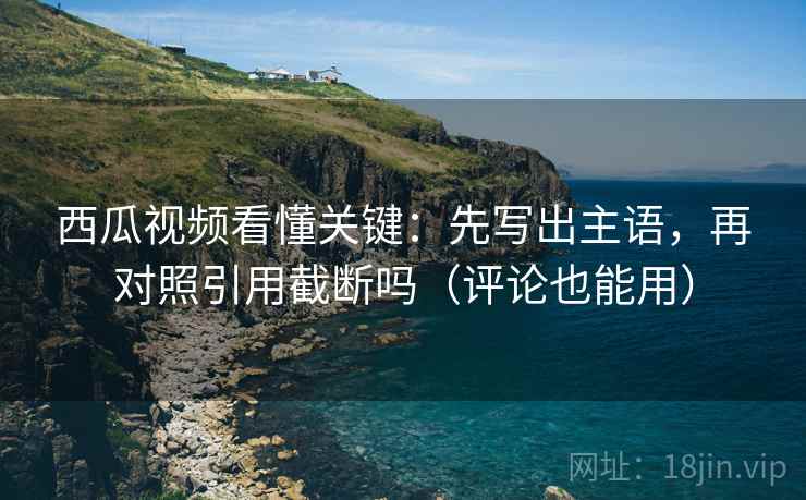 西瓜视频看懂关键：先写出主语，再对照引用截断吗（评论也能用）