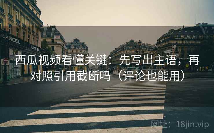 西瓜视频看懂关键：先写出主语，再对照引用截断吗（评论也能用）