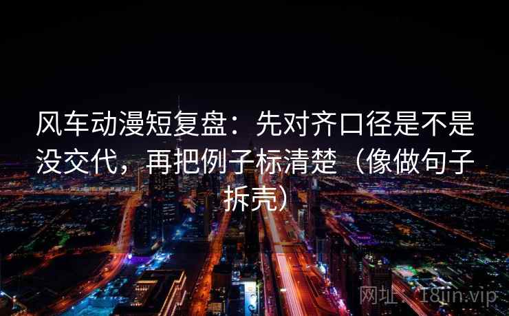 风车动漫短复盘：先对齐口径是不是没交代，再把例子标清楚（像做句子拆壳）