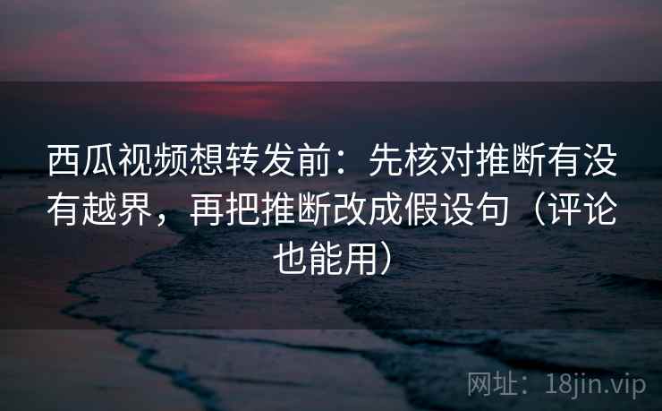西瓜视频想转发前：先核对推断有没有越界，再把推断改成假设句（评论也能用）