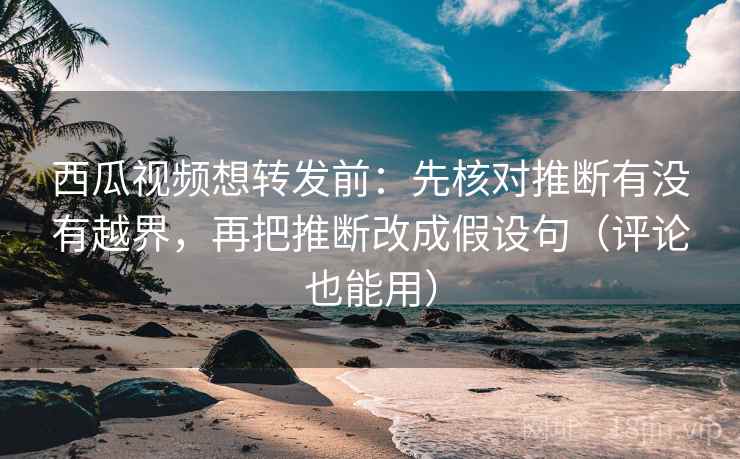 西瓜视频想转发前：先核对推断有没有越界，再把推断改成假设句（评论也能用）