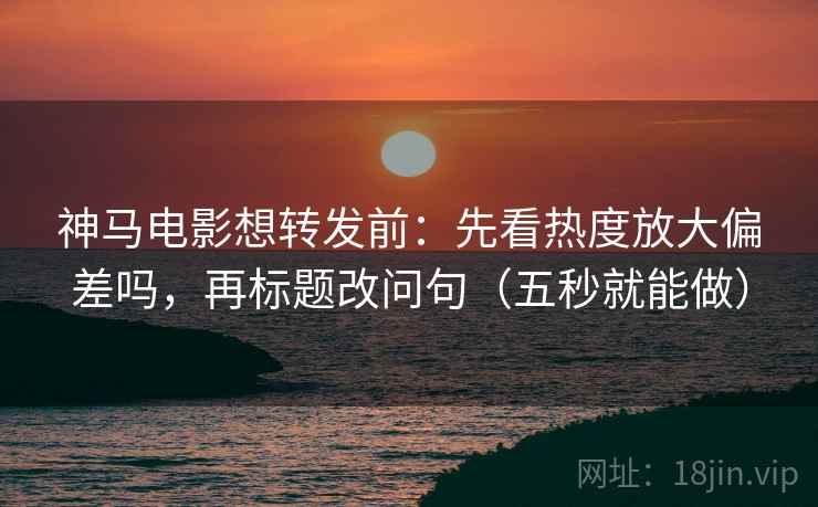 神马电影想转发前：先看热度放大偏差吗，再标题改问句（五秒就能做）