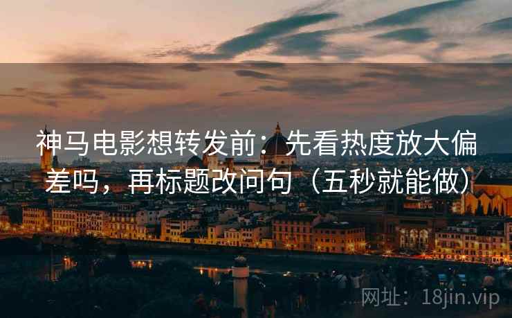神马电影想转发前：先看热度放大偏差吗，再标题改问句（五秒就能做）